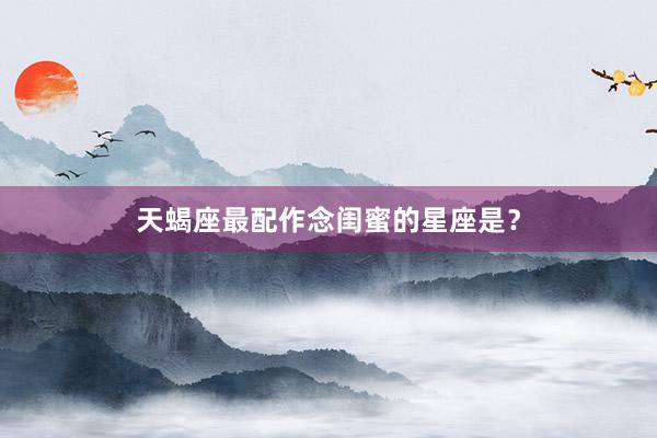 天蝎座最配作念闺蜜的星座是？