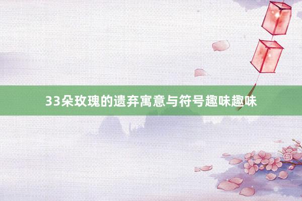 33朵玫瑰的遗弃寓意与符号趣味趣味
